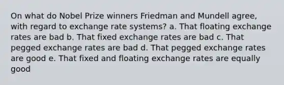 On what do Nobel Prize winners Friedman and Mundell agree, with regard to exchange rate systems? a. That floating exchange rates are bad b. That fixed exchange rates are bad c. That pegged exchange rates are bad d. That pegged exchange rates are good e. That fixed and floating exchange rates are equally good