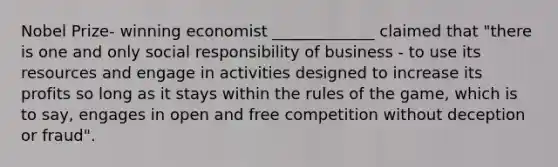 Nobel Prize- winning economist _____________ claimed that "there is one and only social responsibility of business - to use its resources and engage in activities designed to increase its profits so long as it stays within the rules of the game, which is to say, engages in open and free competition without deception or fraud".