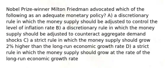 Nobel Prize-winner Milton Friedman advocated which of the following as an adequate monetary policy? A) a discretionary rule in which the money supply should be adjusted to control the level of inflation rate B) a discretionary rule in which the money supply should be adjusted to counteract aggregate demand shocks C) a strict rule in which the money supply should grow 2% higher than the long-run economic growth rate D) a strict rule in which the money supply should grow at the rate of the long-run economic growth rate