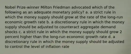 Nobel Prize-winner Milton Friedman advocated which of the following as an adequate monetary policy? a. a strict rule in which the money supply should grow at the rate of the long-run economic growth rate b. a discretionary rule in which the money supply should be adjusted to counteract aggregate demand shocks c. a strict rule in which the money supply should grow 2 percent higher than the long-run economic growth rate d. a discretionary rule in which the money supply should be adjusted to control the level of inflation rate