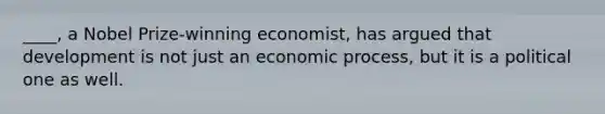 ____, a Nobel Prize-winning economist, has argued that development is not just an economic process, but it is a political one as well.