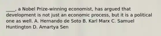 ____, a Nobel Prize-winning economist, has argued that development is not just an economic process, but it is a political one as well. A. Hernando de Soto B. Karl Marx C. Samuel Huntington D. Amartya Sen