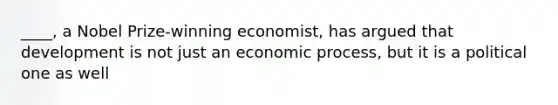 ____, a Nobel Prize-winning economist, has argued that development is not just an economic process, but it is a political one as well