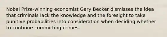 Nobel Prize-winning economist Gary Becker dismisses the idea that criminals lack the knowledge and the foresight to take punitive probabilities into consideration when deciding whether to continue committing crimes.