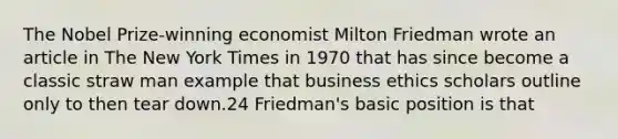 The Nobel Prize-winning economist Milton Friedman wrote an article in The New York Times in 1970 that has since become a classic straw man example that business ethics scholars outline only to then tear down.24 Friedman's basic position is that