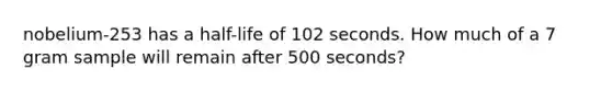 nobelium-253 has a half-life of 102 seconds. How much of a 7 gram sample will remain after 500 seconds?