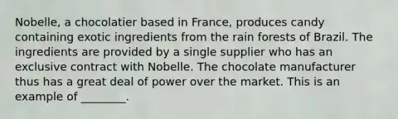 Nobelle, a chocolatier based in France, produces candy containing exotic ingredients from the rain forests of Brazil. The ingredients are provided by a single supplier who has an exclusive contract with Nobelle. The chocolate manufacturer thus has a great deal of power over the market. This is an example of ________.