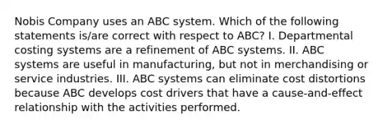 Nobis Company uses an ABC system. Which of the following statements​ is/are correct with respect to​ ABC? I. Departmental costing systems are a refinement of ABC systems. II. ABC systems are useful in​ manufacturing, but not in merchandising or service industries. III. ABC systems can eliminate cost distortions because ABC develops cost drivers that have a​ cause-and-effect relationship with the activities performed.