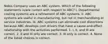 Nobis Company uses an ABC system. Which of the following statements is/are correct with respect to ABC? I. Departmental costing systems are a refinement of ABC systems. II. ABC systems are useful in manufacturing, but not in merchandising or service industries. III. ABC systems can eliminate cost distortions because ABC develops cost drivers that have a cause-and-effect relationship with the activities performed. 1. I, II, and III are correct. 2. II and III only are correct. 3. III only is correct. 4. None of the listed choices is correct.