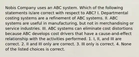 Nobis Company uses an ABC system. Which of the following statements is/are correct with respect to ABC? I. Departmental costing systems are a refinement of ABC systems. II. ABC systems are useful in manufacturing, but not in merchandising or service industries. III. ABC systems can eliminate cost distortions because ABC develops cost drivers that have a cause-and-effect relationship with the activities performed. 1. I, II, and III are correct. 2. II and III only are correct. 3. III only is correct. 4. None of the listed choices is correct.