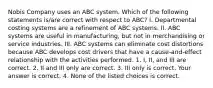 Nobis Company uses an ABC system. Which of the following statements​ is/are correct with respect to​ ABC? I. Departmental costing systems are a refinement of ABC systems. II. ABC systems are useful in​ manufacturing, but not in merchandising or service industries. III. ABC systems can eliminate cost distortions because ABC develops cost drivers that have a​ cause-and-effect relationship with the activities performed. 1. ​I, II, and III are correct. 2. II and III only are correct. 3. III only is correct. Your answer is correct. 4. None of the listed choices is correct.