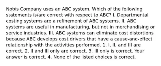 Nobis Company uses an ABC system. Which of the following statements​ is/are correct with respect to​ ABC? I. Departmental costing systems are a refinement of ABC systems. II. ABC systems are useful in​ manufacturing, but not in merchandising or service industries. III. ABC systems can eliminate cost distortions because ABC develops cost drivers that have a​ cause-and-effect relationship with the activities performed. 1. ​I, II, and III are correct. 2. II and III only are correct. 3. III only is correct. Your answer is correct. 4. None of the listed choices is correct.