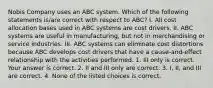 Nobis Company uses an ABC system. Which of the following statements​ is/are correct with respect to​ ABC? I. All cost allocation bases used in ABC systems are cost drivers. II. ABC systems are useful in​ manufacturing, but not in merchandising or service industries. III. ABC systems can eliminate cost distortions because ABC develops cost drivers that have a​ cause-and-effect relationship with the activities performed. 1. III only is correct. Your answer is correct. 2. II and III only are correct. 3. I, II, and III are correct. 4. None of the listed choices is correct.