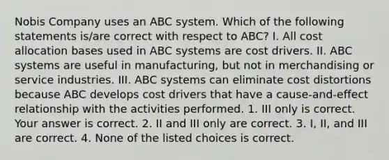 Nobis Company uses an ABC system. Which of the following statements​ is/are correct with respect to​ ABC? I. All cost allocation bases used in ABC systems are cost drivers. II. ABC systems are useful in​ manufacturing, but not in merchandising or service industries. III. ABC systems can eliminate cost distortions because ABC develops cost drivers that have a​ cause-and-effect relationship with the activities performed. 1. III only is correct. Your answer is correct. 2. II and III only are correct. 3. I, II, and III are correct. 4. None of the listed choices is correct.