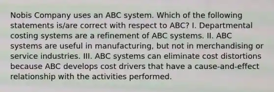 Nobis Company uses an ABC system. Which of the following statements is/are correct with respect to ABC? I. Departmental costing systems are a refinement of ABC systems. II. ABC systems are useful in manufacturing, but not in merchandising or service industries. III. ABC systems can eliminate cost distortions because ABC develops cost drivers that have a cause-and-effect relationship with the activities performed.