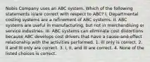 Nobis Company uses an ABC system. Which of the following statements​ is/are correct with respect to​ ABC? I. Departmental costing systems are a refinement of ABC systems. II. ABC systems are useful in​ manufacturing, but not in merchandising or service industries. III. ABC systems can eliminate cost distortions because ABC develops cost drivers that have a​ cause-and-effect relationship with the activities performed. 1. III only is correct. 2. II and III only are correct. 3. ​I, II, and III are correct. 4. None of the listed choices is correct.