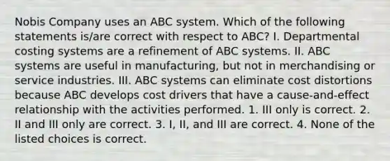 Nobis Company uses an ABC system. Which of the following statements​ is/are correct with respect to​ ABC? I. Departmental costing systems are a refinement of ABC systems. II. ABC systems are useful in​ manufacturing, but not in merchandising or service industries. III. ABC systems can eliminate cost distortions because ABC develops cost drivers that have a​ cause-and-effect relationship with the activities performed. 1. III only is correct. 2. II and III only are correct. 3. ​I, II, and III are correct. 4. None of the listed choices is correct.