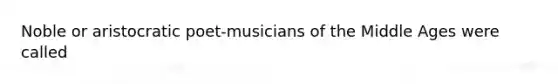 Noble or aristocratic poet-musicians of the Middle Ages were called