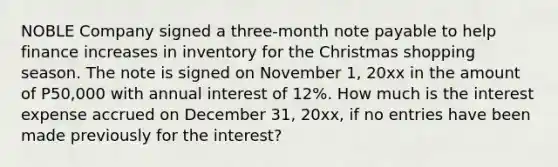 NOBLE Company signed a three-month note payable to help finance increases in inventory for the Christmas shopping season. The note is signed on November 1, 20xx in the amount of P50,000 with annual interest of 12%. How much is the interest expense accrued on December 31, 20xx, if no entries have been made previously for the interest?