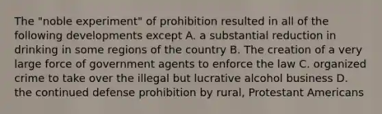 The "noble experiment" of prohibition resulted in all of the following developments except A. a substantial reduction in drinking in some regions of the country B. The creation of a very large force of government agents to enforce the law C. organized crime to take over the illegal but lucrative alcohol business D. the continued defense prohibition by rural, Protestant Americans