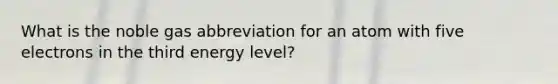 What is the noble gas abbreviation for an atom with five electrons in the third energy level?