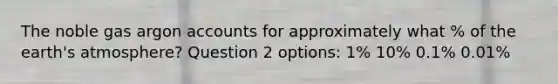 The noble gas argon accounts for approximately what % of the earth's atmosphere? Question 2 options: 1% 10% 0.1% 0.01%