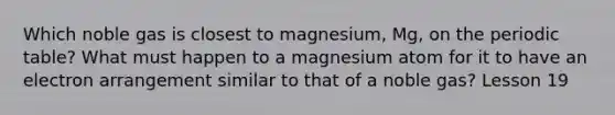 Which noble gas is closest to magnesium, Mg, on the periodic table? What must happen to a magnesium atom for it to have an electron arrangement similar to that of a noble gas? Lesson 19