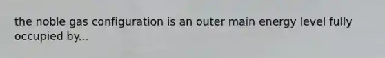 the noble gas configuration is an outer main energy level fully occupied by...