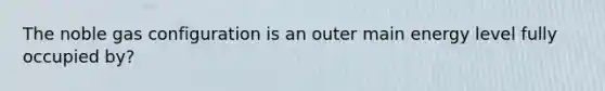 The noble gas configuration is an outer main energy level fully occupied by?