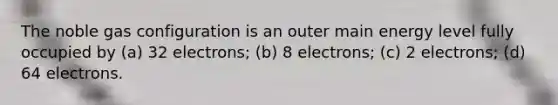 The noble gas configuration is an outer main energy level fully occupied by (a) 32 electrons; (b) 8 electrons; (c) 2 electrons; (d) 64 electrons.