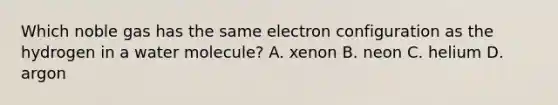 Which noble gas has the same electron configuration as the hydrogen in a water molecule? A. xenon B. neon C. helium D. argon