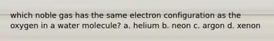 which noble gas has the same electron configuration as the oxygen in a water molecule? a. helium b. neon c. argon d. xenon