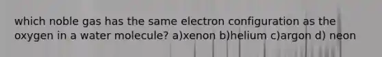 which noble gas has the same electron configuration as the oxygen in a water molecule? a)xenon b)helium c)argon d) neon