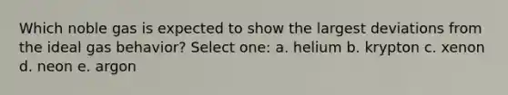 Which noble gas is expected to show the largest deviations from the ideal gas behavior? Select one: a. helium b. krypton c. xenon d. neon e. argon
