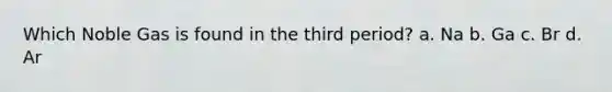 Which Noble Gas is found in the third period? a. Na b. Ga c. Br d. Ar