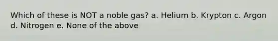 Which of these is NOT a noble gas? a. Helium b. Krypton c. Argon d. Nitrogen e. None of the above