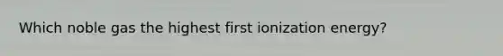 Which noble gas the highest first ionization energy?