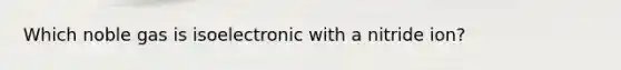 Which noble gas is isoelectronic with a nitride ion?