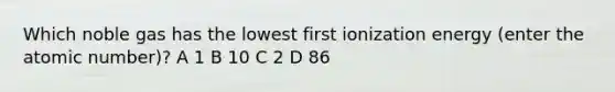 Which noble gas has the lowest first ionization energy (enter the atomic number)? A 1 B 10 C 2 D 86