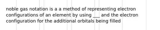 noble gas notation is a a method of representing electron configurations of an element by using ___ and the electron configuration for the additional orbitals being filled