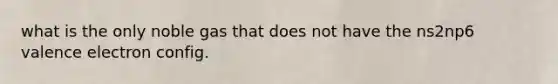 what is the only noble gas that does not have the ns2np6 valence electron config.