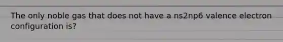 The only noble gas that does not have a ns2np6 valence electron configuration is?