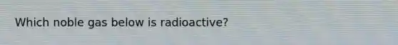 Which noble gas below is radioactive?