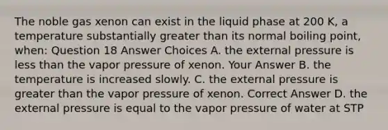 The noble gas xenon can exist in the liquid phase at 200 K, a temperature substantially greater than its normal boiling point, when: Question 18 Answer Choices A. the external pressure is less than the vapor pressure of xenon. Your Answer B. the temperature is increased slowly. C. the external pressure is greater than the vapor pressure of xenon. Correct Answer D. the external pressure is equal to the vapor pressure of water at STP