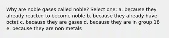 Why are noble gases called noble? Select one: a. because they already reacted to become noble b. because they already have octet c. because they are gases d. because they are in group 18 e. because they are non-metals