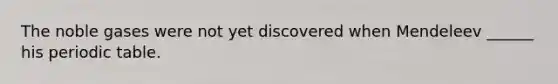 The noble gases were not yet discovered when Mendeleev ______ his periodic table.