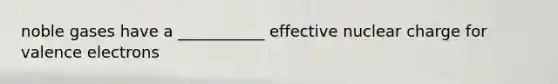 noble gases have a ___________ effective nuclear charge for valence electrons