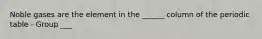 Noble gases are the element in the ______ column of the periodic table - Group ___