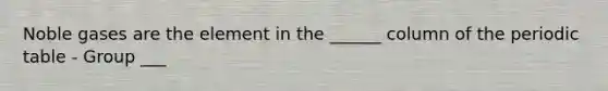 Noble gases are the element in the ______ column of the periodic table - Group ___