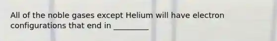 All of the noble gases except Helium will have electron configurations that end in _________